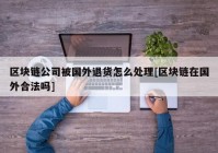 区块链公司被国外退货怎么处理[区块链在国外合法吗]